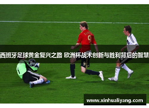 西班牙足球黄金复兴之路 欧洲杯战术创新与胜利背后的智慧 西班牙足球黄金复兴之路 欧洲杯战术创新与胜利背后的智慧